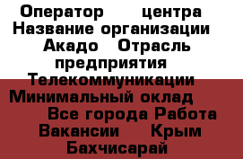 Оператор Call-центра › Название организации ­ Акадо › Отрасль предприятия ­ Телекоммуникации › Минимальный оклад ­ 30 000 - Все города Работа » Вакансии   . Крым,Бахчисарай